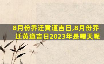 8月份乔迁黄道吉日,8月份乔迁黄道吉日2023年是哪天呢