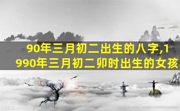 90年三月初二出生的八字,1990年三月初二卯时出生的女孩