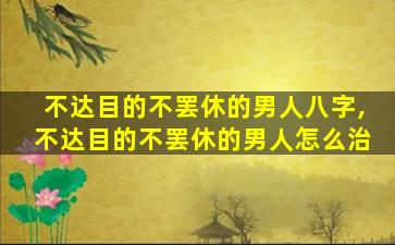 不达目的不罢休的男人八字,不达目的不罢休的男人怎么治