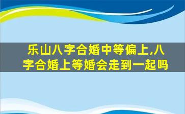 乐山八字合婚中等偏上,八字合婚上等婚会走到一起吗