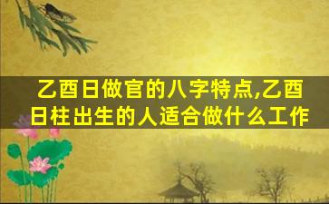 乙酉日做官的八字特点,乙酉日柱出生的人适合做什么工作