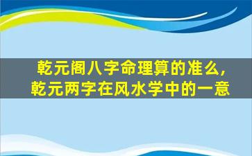 乾元阁八字命理算的准么,乾元两字在风水学中的一意