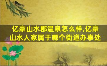 亿豪山水郡温泉怎么样,亿豪山水人家属于哪个街道办事处