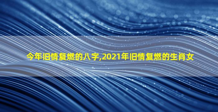 今年旧情复燃的八字,2021年旧情复燃的生肖女