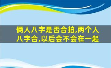 俩人八字是否合拍,两个人八字合,以后会不会在一起