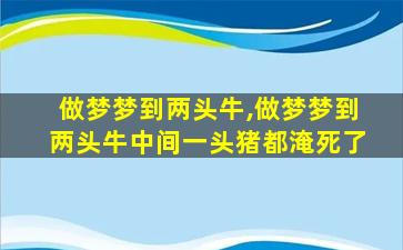 做梦梦到两头牛,做梦梦到两头牛中间一头猪都淹死了