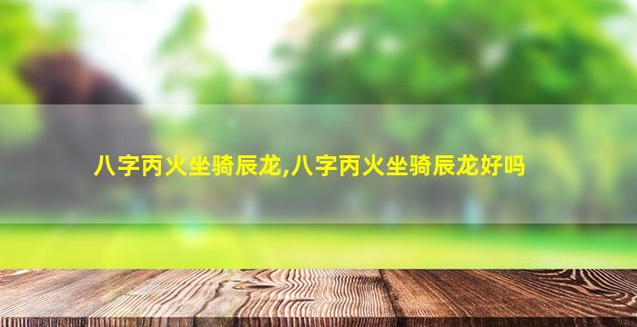 八字丙火坐骑辰龙,八字丙火坐骑辰龙好吗