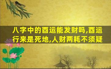 八字中的酉运能发财吗,酉运行来是死地,人财两耗不须疑