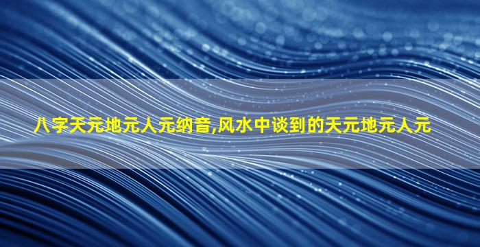 八字天元地元人元纳音,风水中谈到的天元地元人元