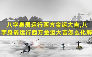 八字身弱运行西方金运大吉,八字身弱运行西方金运大吉怎么化解