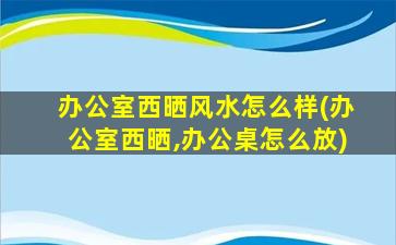 办公室西晒风水怎么样(办公室西晒,办公桌怎么放)