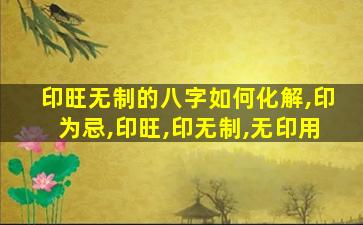 印旺无制的八字如何化解,印为忌,印旺,印无制,无印用