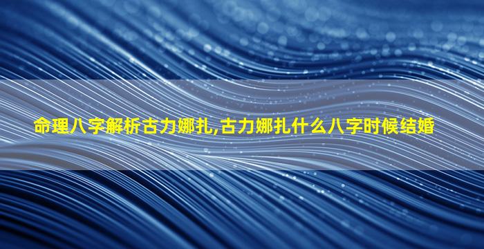 命理八字解析古力娜扎,古力娜扎什么八字时候结婚