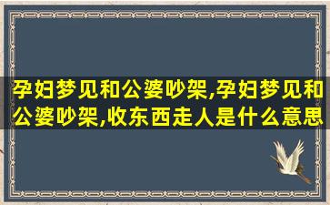 孕妇梦见和公婆吵架,孕妇梦见和公婆吵架,收东西走人是什么意思