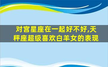 对宫星座在一起好不好,天秤座超级喜欢白羊女的表现