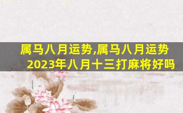 属马八月运势,属马八月运势2023年八月十三打麻将好吗