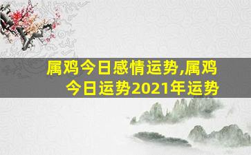 属鸡今日感情运势,属鸡今日运势2021年运势