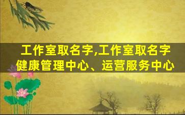 工作室取名字,工作室取名字健康管理中心、运营服务中心