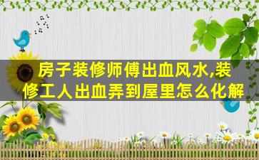 房子装修师傅出血风水,装修工人出血弄到屋里怎么化解