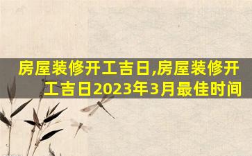 房屋装修开工吉日,房屋装修开工吉日2023年3月最佳时间