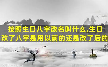 按照生日八字改名叫什么,生日改了八字是用以前的还是改了后的