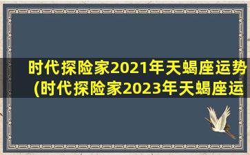 时代探险家2021年天蝎座运势(时代探险家2023年天蝎座运势)