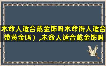 木命人适合戴金饰吗木命得人适合带黄金吗）,木命人适合戴金饰吗木命得人适合带黄金吗)