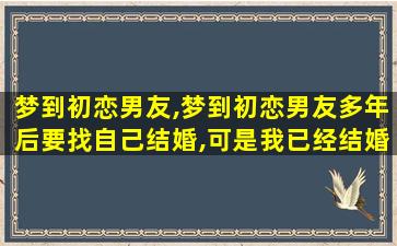 梦到初恋男友,梦到初恋男友多年后要找自己结婚,可是我已经结婚