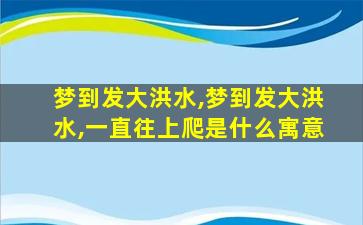 梦到发大洪水,梦到发大洪水,一直往上爬是什么寓意