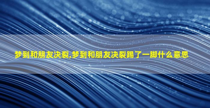 梦到和朋友决裂,梦到和朋友决裂踢了一脚什么意思