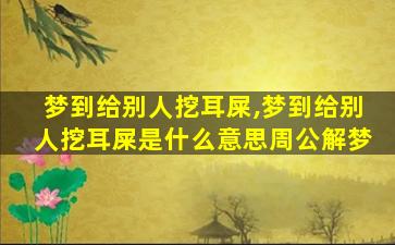 梦到给别人挖耳屎,梦到给别人挖耳屎是什么意思周公解梦