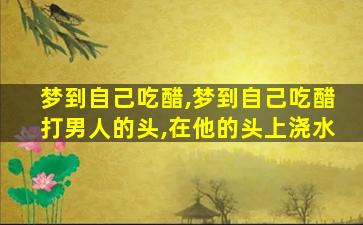 梦到自己吃醋,梦到自己吃醋打男人的头,在他的头上浇水