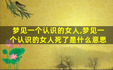 梦见一个认识的女人,梦见一个认识的女人死了是什么意思