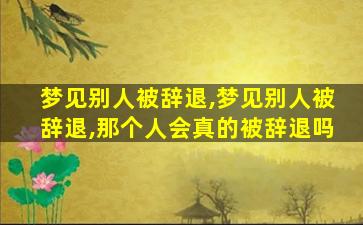 梦见别人被辞退,梦见别人被辞退,那个人会真的被辞退吗