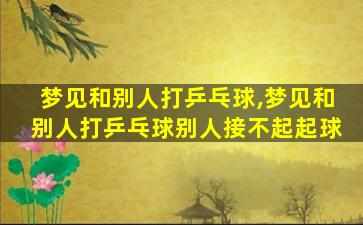 梦见和别人打乒乓球,梦见和别人打乒乓球别人接不起起球