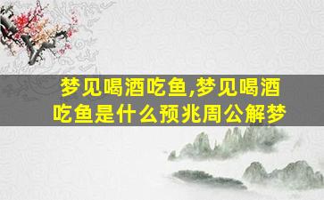 梦见喝酒吃鱼,梦见喝酒吃鱼是什么预兆周公解梦