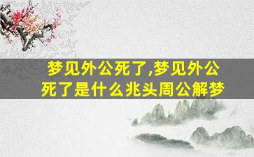 梦见外公死了,梦见外公死了是什么兆头周公解梦