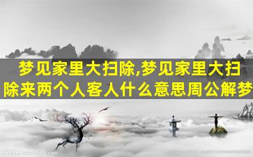 梦见家里大扫除,梦见家里大扫除来两个人客人什么意思周公解梦