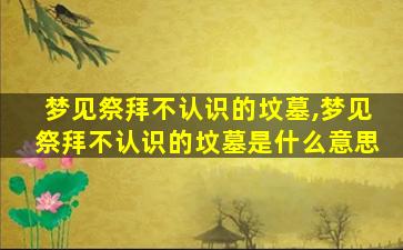 梦见祭拜不认识的坟墓,梦见祭拜不认识的坟墓是什么意思