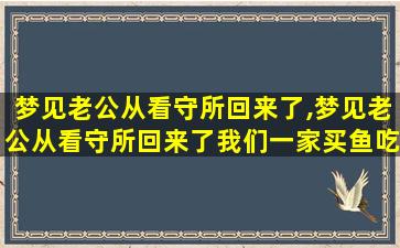 梦见老公从看守所回来了,梦见老公从看守所回来了我们一家买鱼吃什么意思