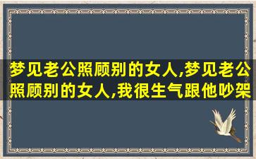 梦见老公照顾别的女人,梦见老公照顾别的女人,我很生气跟他吵架