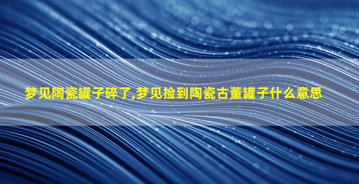 梦见陶瓷罐子碎了,梦见捡到陶瓷古董罐子什么意思