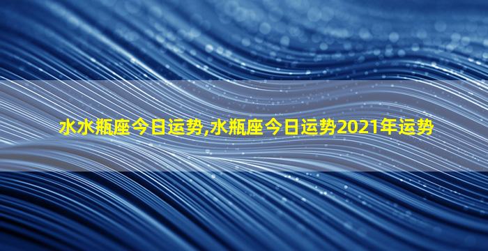 水水瓶座今日运势,水瓶座今日运势2021年运势