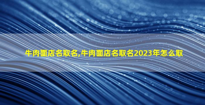 牛肉面店名取名,牛肉面店名取名2023年怎么取