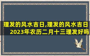 理发的风水吉日,理发的风水吉日2023年农历二月十三理发好吗