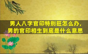 男人八字官印特别旺怎么办,男的官印相生到底是什么意思