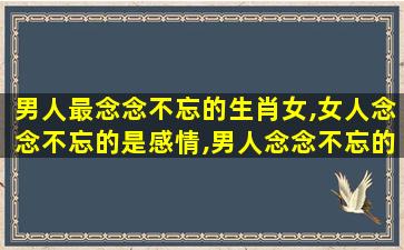 男人最念念不忘的生肖女,女人念念不忘的是感情,男人念念不忘的是感觉