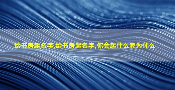 给书房起名字,给书房起名字,你会起什么呢为什么