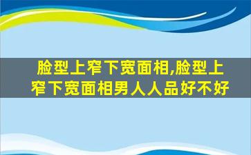 脸型上窄下宽面相,脸型上窄下宽面相男人人品好不好