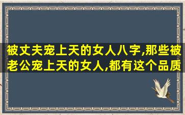 被丈夫宠上天的女人八字,那些被老公宠上天的女人,都有这个品质